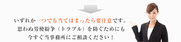 いずれか一つでも当てはまったら要注意です。思わぬ労使紛争（トラブル）を防ぐためにも今すぐ当事務所にご相談ください！