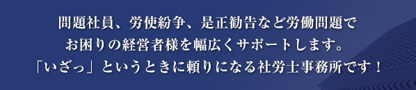 問題社員、労使紛争、是正勧告など労働問題でお困りの経営者様を幅広くサポートします。「いざっ」というときに頼りになる社労士事務所です！